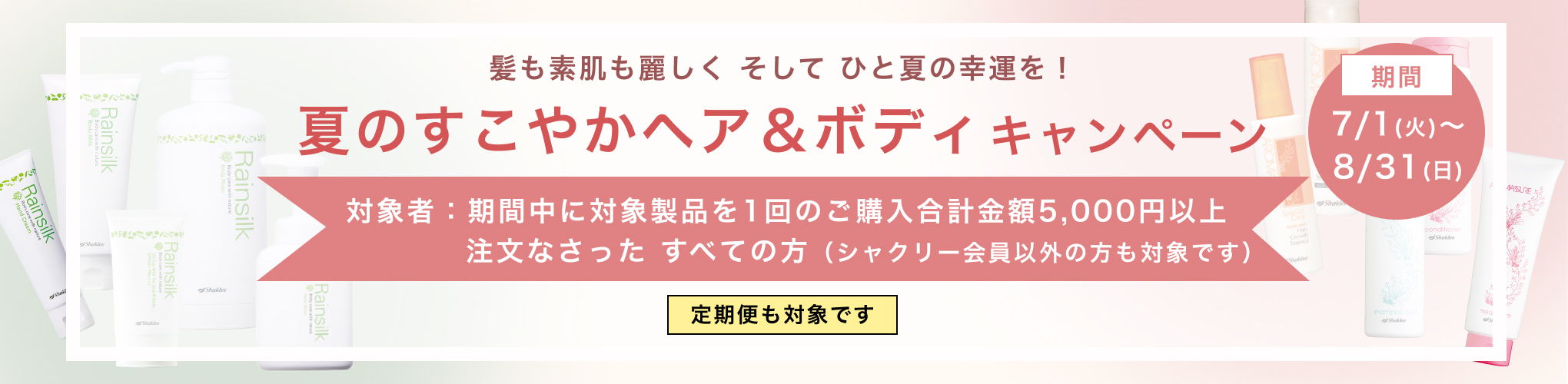髪も素肌も麗しく そして ひと夏の幸運を！夏のすこやかヘア＆ボディキャンペーン 対象者：期間中に対象製品を1回のご購入合計金額5,000円以上注文なさった すべての方（シャクリー会員以外の方も対象です） 定期便も対象です 期間：7/1(火)～8/31(日)
