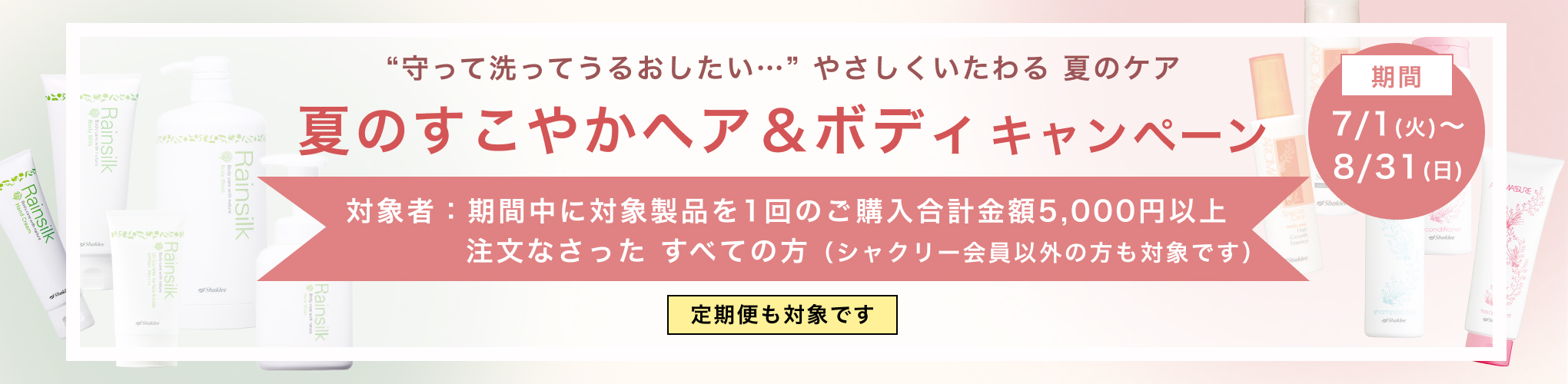 “守って洗ってうるおしたい…” やさしくいたわる 夏のケア夏のすこやかヘア＆ボディキャンペーン 対象者：期間中に対象製品を1回のご購入合計金額5,000円以上注文なさった すべての方（シャクリー会員以外の方も対象です） 定期便も対象です 期間：7/1(火)～8/31(日)